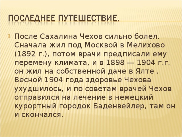 После Сахалина Чехов сильно болел. Сначала жил под Москвой в Мелихово (1892 г.), потом врачи предписали ему перемену климата, и в 1898 — 1904 г.г. он жил на собственной даче в Ялте . Весной 1904 года здоровье Чехова ухудшилось, и по советам врачей Чехов отправился на лечение в немецкий курортный городок Баденвейлер, там он и скончался.