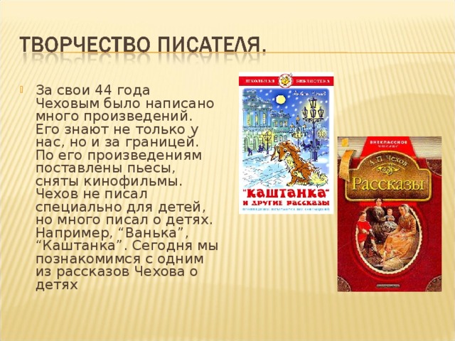 За свои 44 года Чеховым было написано много произведений. Его знают не только у нас, но и за границей. По его произведениям поставлены пьесы, сняты кинофильмы. Чехов не писал специально для детей, но много писал о детях. Например, “Ванька”, “Каштанка”. Сегодня мы познакомимся с одним из рассказов Чехова о детях