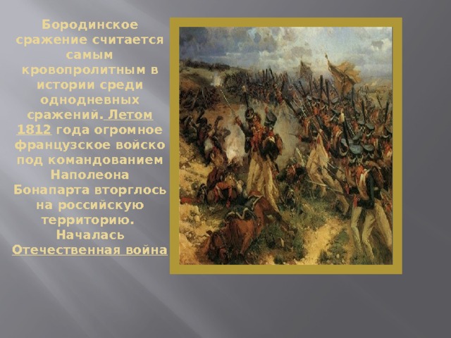 Бородинское сражение считается самым кровопролитным в истории среди однодневных сражений. Летом 1812 года огромное французское войско под командованием Наполеона Бонапарта вторглось на российскую территорию.  Началась Отечественная война   