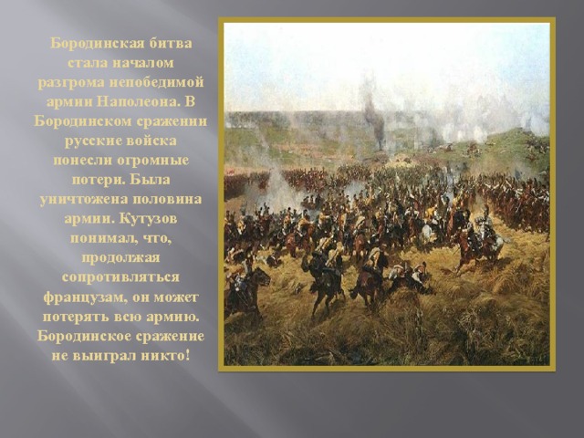   Бородинская битва стала началом разгрома непобедимой армии Наполеона. В Бородинском сражении русские войска понесли огромные потери. Была уничтожена половина армии. Кутузов понимал, что, продолжая сопротивляться французам, он может потерять всю армию.  Бородинское сражение не выиграл никто! 