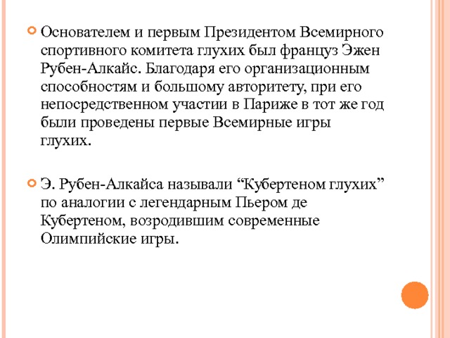 Основателем и первым Президентом Всемирного спортивного комитета глухих был француз Эжен Рубен-Алкайс. Благодаря его организационным способностям и большому авторитету, при его непосредственном участии в Париже в тот же год были проведены первые Всемирные игры глухих.  Э. Рубен-Алкайса называли “Кубертеном глухих” по аналогии с легендарным Пьером де Кубертеном, возродившим современные Олимпийские игры.  