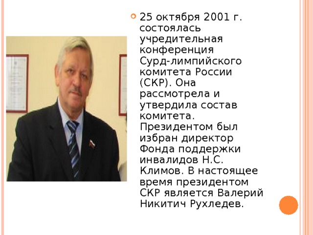 25 октября 2001 г. состоялась учредительная конференция Сурд-лимпийского комитета России (СКР). Она рассмотрела и утвердила состав комитета. Президентом был избран директор Фонда поддержки инвалидов Н.С. Климов. В настоящее время президентом СКР является Валерий Никитич Рухледев.  