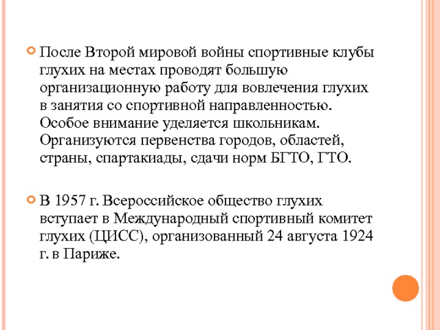 После Второй мировой войны спортивные клубы глухих на местах проводят большую организационную работу для вовлечения глухих в занятия со спортивной направленностью. Особое внимание уделяется школьникам. Организуются первенства городов, областей, страны, спартакиады, сдачи норм БГТО, ГТО.  В 1957 г. Всероссийское общество глухих вступает в Международный спортивный комитет глухих (ЦИСС), организованный 24 августа 1924 г. в Париже.  