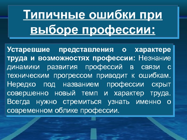 Типичные ошибки при выборе профессии: Устаревшие представления о характере труда и возможностях профессии: Незнание динамики развития профессий в связи с техническим прогрессом приводит к ошибкам. Нередко под названием профессии скрыт совершенно новый темп и характер труда. Всегда нужно стремиться узнать именно о современном облике профессии. 