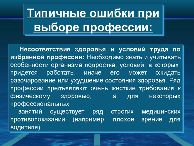 Типичные ошибки при выборе профессии:  Несоответствие здоровья и условий труда по избранной профессии: Необходимо знать и учитывать особенности организма подростка, условий, в которых  придется работать, иначе его может ожидать разочарование или ухудшение состояния здоровья. Ряд профессий предъявляют очень жесткие требования к физическому здоровью, а для некоторых профессиональных  занятий существует ряд строгих медицинских противопоказаний (например, плохое зрение для водителя). 