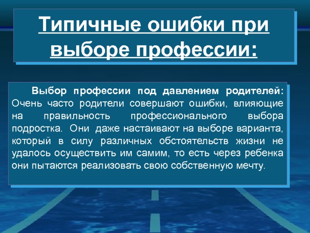 Типичные ошибки при выборе профессии:  Выбор профессии под давлением родителей: Очень часто родители совершают ошибки, влияющие на правильность профессионального выбора подростка. Они даже настаивают на выборе варианта, который в силу различных обстоятельств жизни не удалось осуществить им самим, то есть через ребенка они пытаются реализовать свою собственную мечту. 