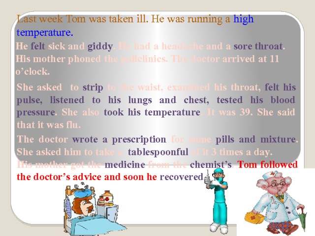 Last week Tom was taken ill. He was running a high temperature.   He felt sick and giddy . He had a headache and a sore throat . His mother phoned the policlinics. The doctor arrived at 11 o’clock. She asked to strip to the waist, examined his throat, felt his pulse, listened to his lungs and chest, tested his blood pressure . She also took his temperature . It was 39. She said that it was flu. The doctor wrote a prescription for some pills and mixture . She asked him to take a tablespoonful of it 3 times a day. His mother got the medicine from the chemist’s . Tom followed the doctor’s advice and soon he recovered. 