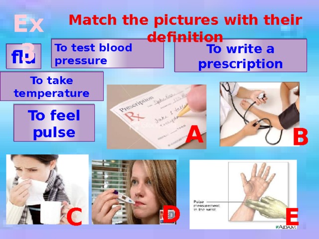 Ex 3 Match the pictures with their definition To write a prescription To test blood pressure flu To take temperature To feel pulse a B D E C 