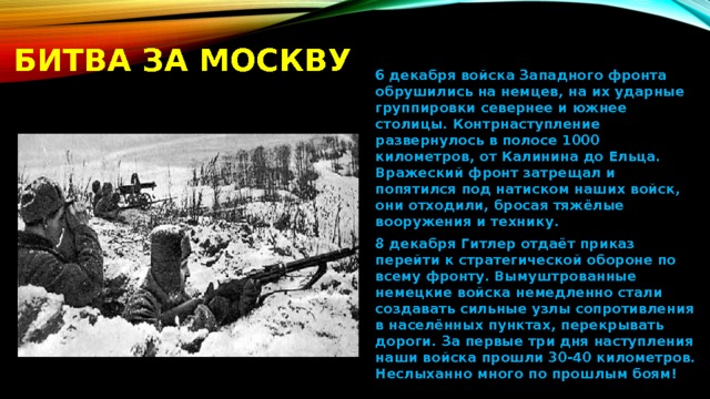 Битва за москву 6 декабря войска Западного фронта обрушились на немцев, на их ударные группировки севернее и южнее столицы. Контрнаступление развернулось в полосе 1000 километров, от Калинина до Ельца. Вражеский фронт затрещал и попятился под натиском наших войск, они отходили, бросая тяжёлые вооружения и технику. 8 декабря Гитлер отдаёт приказ перейти к стратегической обороне по всему фронту. Вымуштрованные немецкие войска немедленно стали создавать сильные узлы сопротивления в населённых пунктах, перекрывать дороги. За первые три дня наступления наши войска прошли 30-40 километров. Неслыханно много по прошлым боям! 