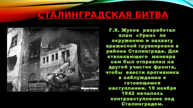 Сталинградская битва Г.К. Жуков разработал план «Уран» по окружению и захвату вражеской группировки в районе Сталинграда. Для отвлекающего маневра сам был отправлен на другой участок фронта, чтобы ввести противника в заблуждение о готовящемся наступлении. 19 ноября 1942 началось контрнаступление под Сталинградом. 