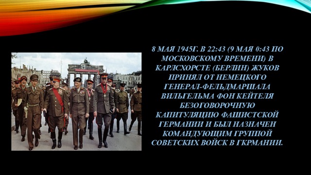 8 мая 1945г. В 22:43 (9 мая 0:43 по московскому времени) в Карлсхорсте (Берлин) жуков принял от немецкого генерал-фельдмаршала Вильгельма фон Кейтеля безоговорочную капитуляцию фашистской Германии и был назначен командующим группой Советских войск в гкрмании. 