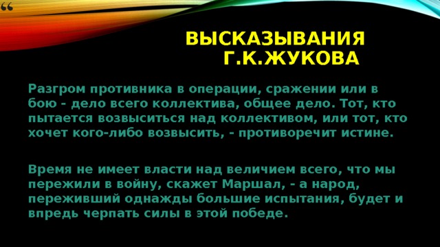 Высказывания Г.К.Жукова Разгром противника в операции, сражении или в бою - дело всего коллектива, общее дело. Тот, кто пытается возвыситься над коллективом, или тот, кто хочет кого-либо возвысить, - противоречит истине.  Время не имеет власти над величием всего, что мы пережили в войну, скажет Маршал, - а народ, переживший однажды большие испытания, будет и впредь черпать силы в этой победе. 