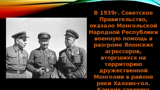 В 1939г. Советское Правительство, оказало Монгольской Народной Республики военную помощь в разгроме Японских агрессоров, вторгшихся на территорию дружественной Монголии в районе реки Халхин-гол. Комдив товарищ Жуков командируется в МНР. 