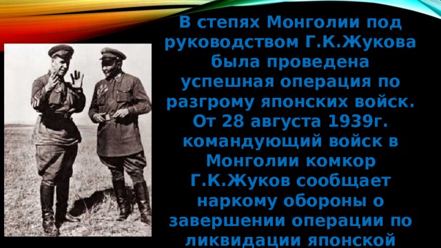 В степях Монголии под руководством Г.К.Жукова была проведена успешная операция по разгрому японских войск. От 28 августа 1939г. командующий войск в Монголии комкор Г.К.Жуков сообщает наркому обороны о завершении операции по ликвидации японской групперовки. Полководческий дебют Георгия Константиновича состоялся! 