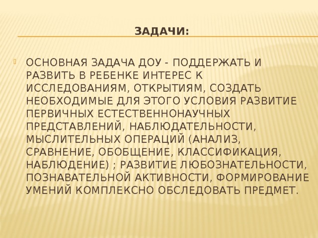 Задачи: ОСНОВНАЯ ЗАДАЧА ДОУ - ПОДДЕРЖАТЬ И РАЗВИТЬ В РЕБЕНКЕ ИНТЕРЕС К ИССЛЕДОВАНИЯМ, ОТКРЫТИЯМ, СОЗДАТЬ НЕОБХОДИМЫЕ ДЛЯ ЭТОГО УСЛОВИЯ РАЗВИТИЕ ПЕРВИЧНЫХ ЕСТЕСТВЕННОНАУЧНЫХ ПРЕДСТАВЛЕНИЙ, НАБЛЮДАТЕЛЬНОСТИ, МЫСЛИТЕЛЬНЫХ ОПЕРАЦИЙ (АНАЛИЗ, СРАВНЕНИЕ, ОБОБЩЕНИЕ, КЛАССИФИКАЦИЯ, НАБЛЮДЕНИЕ) ; РАЗВИТИЕ ЛЮБОЗНАТЕЛЬНОСТИ, ПОЗНАВАТЕЛЬНОЙ АКТИВНОСТИ, ФОРМИРОВАНИЕ УМЕНИЙ КОМПЛЕКСНО ОБСЛЕДОВАТЬ ПРЕДМЕТ. 