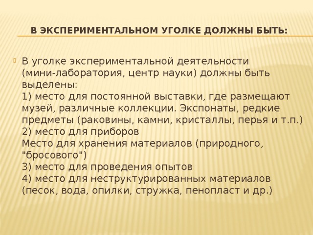 В экспериментальном уголке должны быть: В уголке экспериментальной деятельности (мини-лаборатория, центр науки) должны быть выделены:  1) место для постоянной выставки, где размещают музей, различные коллекции. Экспонаты, редкие предметы (раковины, камни, кристаллы, перья и т.п.)  2) место для приборов  Место для хранения материалов (природного, 