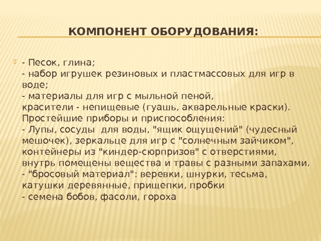 Компонент оборудования: - Песок, глина;  - набор игрушек резиновых и пластмассовых для игр в воде;   - материалы для игр с мыльной пеной,   красители - непищевые (гуашь, акварельные краски).  Простейшие приборы и приспособления:  - Лупы, сосуды  для воды, 