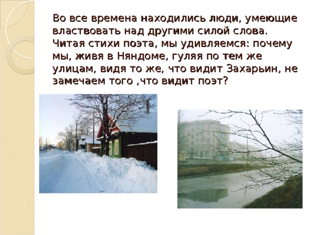 Во все времена находились люди, умеющие властвовать над другими силой слова. Читая стихи поэта, мы удивляемся: почему мы, живя в Няндоме, гуляя по тем же улицам, видя то же, что видит Захарьин, не замечаем того ,что видит поэт?   