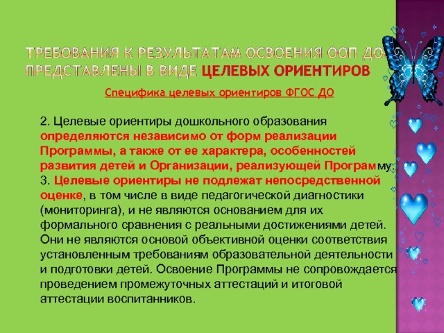 Специфика целевых ориентиров ФГОС ДО 2. Целевые ориентиры дошкольного образования определяются независимо от форм реализации Программы, а также от ее характера, особенностей развития детей и Организации, реализующей Програм му. 3. Целевые ориентиры не подлежат непосредственной оценке , в том числе в виде педагогической диагностики (мониторинга), и не являются основанием для их формального сравнения с реальными достижениями детей. Они не являются основой объективной оценки соответствия установленным требованиям образовательной деятельности и подготовки детей. Освоение Программы не сопровождается проведением промежуточных аттестаций и итоговой аттестации воспитанников. 