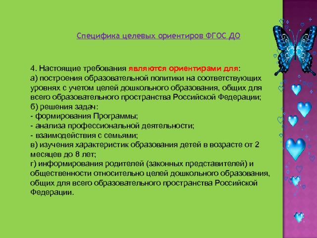 Специфика целевых ориентиров ФГОС ДО 4. Настоящие требования являются ориентирами для : а) построения образовательной политики на соответствующих уровнях с учетом целей дошкольного образования, общих для всего образовательного пространства Российской Федерации; б) решения задач: - формирования Программы; - анализа профессиональной деятельности; - взаимодействия с семьями; в) изучения характеристик образования детей в возрасте от 2 месяцев до 8 лет; г) информирования родителей (законных представителей) и общественности относительно целей дошкольного образования, общих для всего образовательного пространства Российской Федерации. 