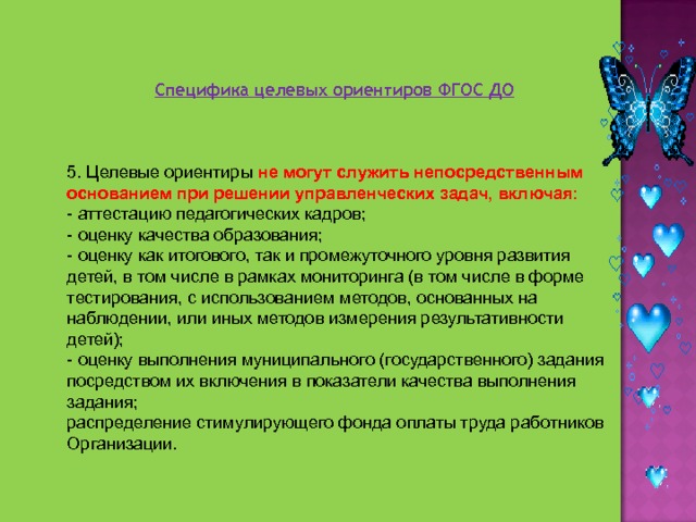 Специфика целевых ориентиров ФГОС ДО 5. Целевые ориентиры не могут служить непосредственным основанием при решении управленческих задач, включая: - аттестацию педагогических кадров; - оценку качества образования; - оценку как итогового, так и промежуточного уровня развития детей, в том числе в рамках мониторинга (в том числе в форме тестирования, с использованием методов, основанных на наблюдении, или иных методов измерения результативности детей); - оценку выполнения муниципального (государственного) задания посредством их включения в показатели качества выполнения задания; распределение стимулирующего фонда оплаты труда работников Организации. 