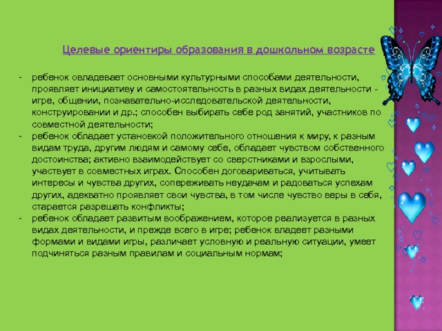 Целевые ориентиры образования в дошкольном возрасте ребенок овладевает основными культурными способами деятельности, проявляет инициативу и самостоятельность в разных видах деятельности - игре, общении, познавательно-исследовательской деятельности, конструировании и др.; способен выбирать себе род занятий, участников по совместной деятельности; ребенок обладает установкой положительного отношения к миру, к разным видам труда, другим людям и самому себе, обладает чувством собственного достоинства; активно взаимодействует со сверстниками и взрослыми, участвует в совместных играх. Способен договариваться, учитывать интересы и чувства других, сопереживать неудачам и радоваться успехам других, адекватно проявляет свои чувства, в том числе чувство веры в себя, старается разрешать конфликты; ребенок обладает развитым воображением, которое реализуется в разных видах деятельности, и прежде всего в игре; ребенок владеет разными формами и видами игры, различает условную и реальную ситуации, умеет подчиняться разным правилам и социальным нормам; 