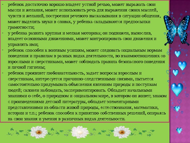 ребенок достаточно хорошо владеет устной речью, может выражать свои мысли и желания, может использовать речь для выражения своих мыслей, чувств и желаний, построения речевого высказывания в ситуации общения, может выделять звуки в словах, у ребенка складываются предпосылки грамотности; у ребенка развита крупная и мелкая моторика; он подвижен, вынослив, владеет основными движениями, может контролировать свои движения и управлять ими; ребенок способен к волевым усилиям, может следовать социальным нормам поведения и правилам в разных видах деятельности, во взаимоотношениях со взрослыми и сверстниками, может соблюдать правила безопасного поведения и личной гигиены; ребенок проявляет любознательность, задает вопросы взрослым и сверстникам, интересуется причинно-следственными связями, пытается самостоятельно придумывать объяснения явлениям природы и поступкам людей; склонен наблюдать, экспериментировать. Обладает начальными знаниями о себе, о природном и социальном мире, в котором он живет; знаком с произведениями детской литературы, обладает элементарными представлениями из области живой природы, естествознания, математики, истории и т.п.; ребенок способен к принятию собственных решений, опираясь на свои знания и умения в различных видах деятельности. 