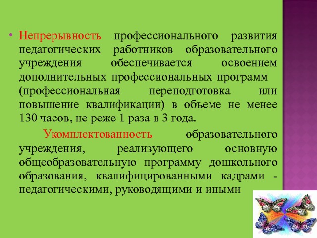 Непрерывность профессионального развития педагогических работников образовательного учреждения обеспечивается освоением дополнительных профессиональных программ (профессиональная переподготовка или повышение квалификации) в объеме не менее 130 часов, не реже 1 раза в 3 года.  Укомплектованность образовательного учреждения, реализующего основную общеобразовательную программу дошкольного образования, квалифицированными кадрами - педагогическими, руководящими и иными 