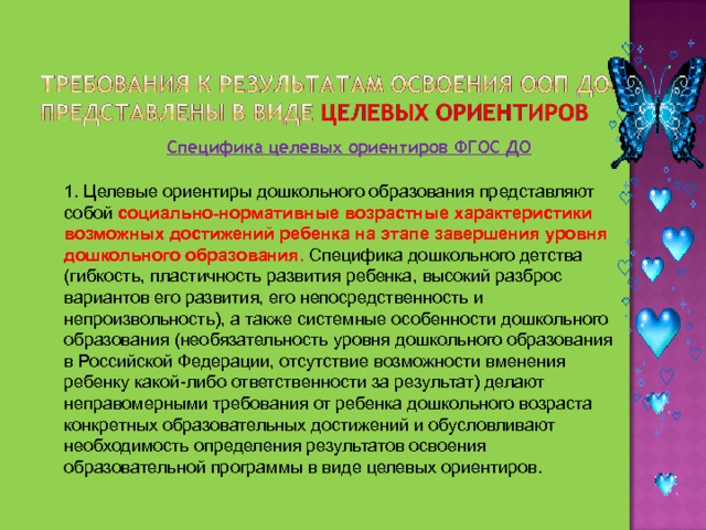 Специфика целевых ориентиров ФГОС ДО 1. Целевые ориентиры дошкольного образования представляют собой социально-нормативные возрастные характеристики возможных достижений ребенка на этапе завершения уровня дошкольного образования. Специфика дошкольного детства (гибкость, пластичность развития ребенка, высокий разброс вариантов его развития, его непосредственность и непроизвольность), а также системные особенности дошкольного образования (необязательность уровня дошкольного образования в Российской Федерации, отсутствие возможности вменения ребенку какой-либо ответственности за результат) делают неправомерными требования от ребенка дошкольного возраста конкретных образовательных достижений и обусловливают необходимость определения результатов освоения образовательной программы в виде целевых ориентиров. 