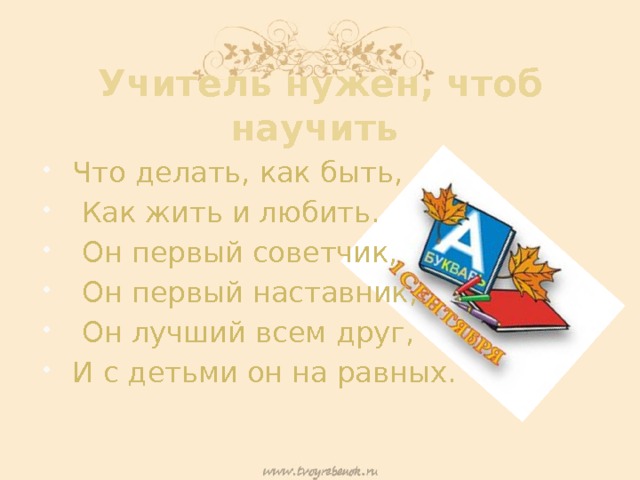 Учитель нужен, чтоб научить Что делать, как быть,  Как жить и любить.  Он первый советчик,  Он первый наставник,  Он лучший всем друг, И с детьми он на равных. 