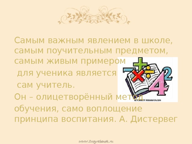 Самым важным явлением в школе, самым поучительным предметом, самым живым примером  для ученика является  сам учитель. Он – олицетворённый метод обучения, само воплощение принципа воспитания. А. Дистервег 