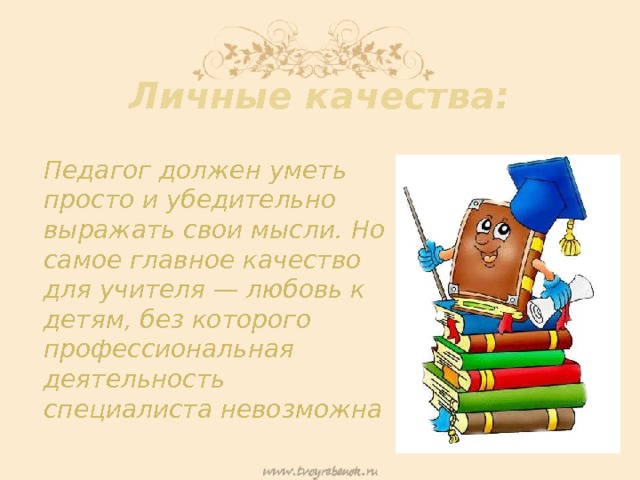 Личные качества: Педагог должен уметь просто и убедительно выражать свои мысли. Но самое главное качество для учителя — любовь к детям, без которого профессиональная деятельность специалиста невозможна 