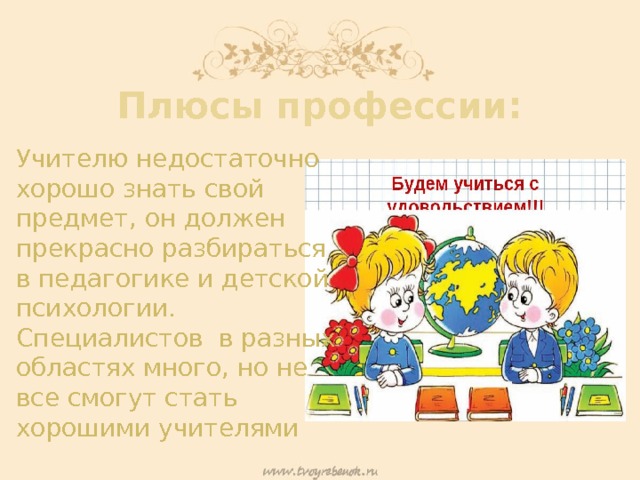 Плюсы профессии: Учителю недостаточно хорошо знать свой предмет, он должен прекрасно разбираться в педагогике и детской психологии. Специалистов в разных областях много, но не все смогут стать хорошими учителями 