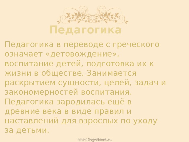 Педагогика Педагогика в переводе с греческого означает «детовождение», воспитание детей, подготовка их к жизни в обществе. Занимается раскрытием сущности, целей, задач и закономерностей воспитания. Педагогика зародилась ещё в древние века в виде правил и наставлений для взрослых по уходу за детьми. 