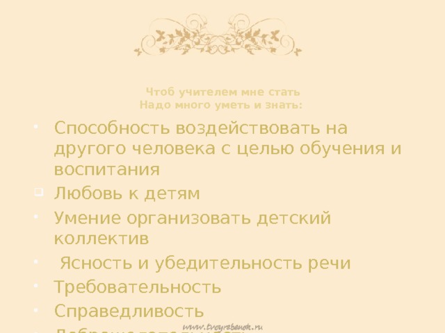 Чтоб учителем мне стать  Надо много уметь и знать:     Способность воздействовать на другого человека с целью обучения и воспитания Любовь к детям Умение организовать детский коллектив  Ясность и убедительность речи Требовательность Справедливость Доброжелательность 