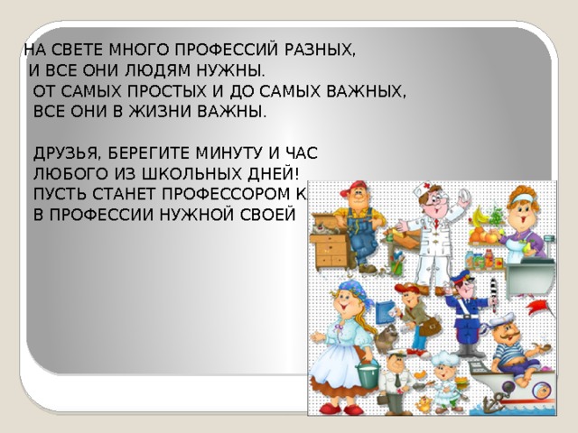 НА СВЕТЕ МНОГО ПРОФЕССИЙ РАЗНЫХ,  И ВСЕ ОНИ ЛЮДЯМ НУЖНЫ.  ОТ САМЫХ ПРОСТЫХ И ДО САМЫХ ВАЖНЫХ,  ВСЕ ОНИ В ЖИЗНИ ВАЖНЫ.  ДРУЗЬЯ, БЕРЕГИТЕ МИНУТУ И ЧАС  ЛЮБОГО ИЗ ШКОЛЬНЫХ ДНЕЙ!  ПУСТЬ СТАНЕТ ПРОФЕССОРОМ КАЖДЫЙ ИЗ ВАС  В ПРОФЕССИИ НУЖНОЙ СВОЕЙ 