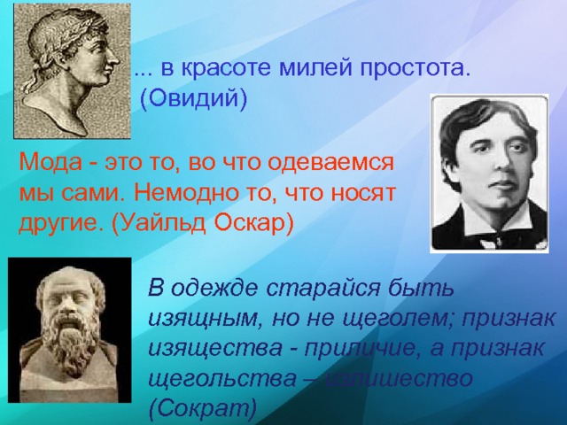 ... в красоте милей простота.  (Овидий)  Мода - это то, во что одеваемся мы сами. Немодно то, что носят другие. (Уайльд Оскар)  В одежде старайся быть изящным, но не щеголем; признак изящества - приличие, а признак щегольства – излишество (Сократ)  