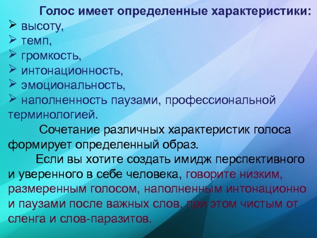  Голос имеет определенные характеристики:  высоту,  темп,  громкость,  интонационность,  эмоциональность,  наполненность паузами, профессиональной терминологией.  Сочетание различных характеристик голоса формирует определенный образ.  Если вы хотите создать имидж перспективного и уверенного в себе человека, говорите низким, размеренным голосом, наполненным интонационно и паузами после важных слов, при этом чистым от сленга и слов-паразитов. 