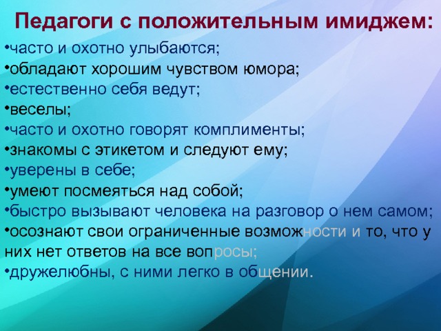 Педагоги с положительным имиджем:   часто и охотно улыбаются; обладают хорошим чувством юмора; естественно себя ведут; веселы; часто и охотно говорят комплименты; знакомы с этикетом и следуют ему; уверены в себе; умеют посмеяться над собой; быстро вызывают человека на разговор о нем самом; осознают свои ограниченные возмож ности и то, что у них нет ответов на все воп росы; дружелюбны, с ними легко в об щении. 