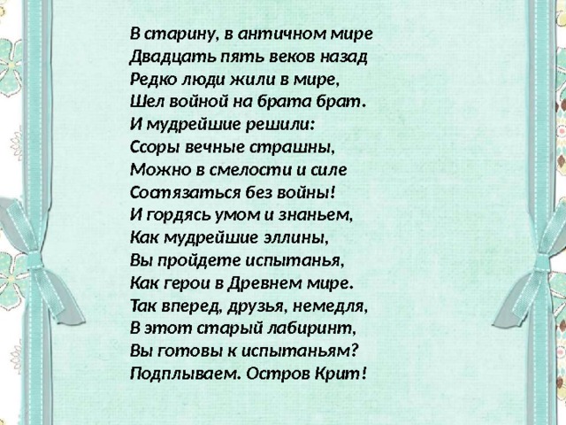 В старину, в античном мире  Двадцать пять веков назад  Редко люди жили в мире,  Шел войной на брата брат. И мудрейшие решили:  Ссоры вечные страшны,  Можно в смелости и силе  Состязаться без войны! И гордясь умом и знаньем,  Как мудрейшие эллины,   Вы пройдете испытанья,   Как герои в Древнем мире. Так вперед, друзья, немедля,  В этот старый лабиринт,  Вы готовы к испытаньям?  Подплываем. Остров Крит! 