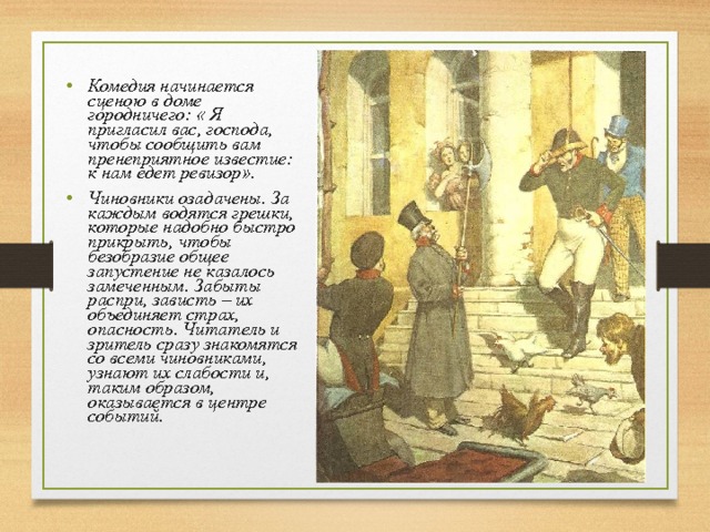 Комедия начинается сценою в доме городничего: « Я пригласил вас, господа, чтобы сообщить вам пренеприятное известие: к нам едет ревизор». Чиновники озадачены. За каждым водятся грешки, которые надобно быстро прикрыть, чтобы безобразие общее запустение не казалось замеченным. Забыты распри, зависть – их объединяет страх, опасность. Читатель и зритель сразу знакомятся со всеми чиновниками, узнают их слабости и, таким образом, оказывается в центре событий.  