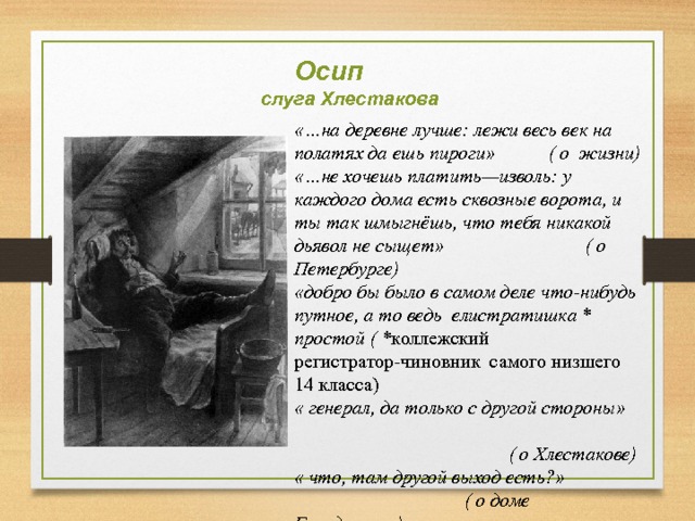  Осип  слуга Хлестакова «…на деревне лучше: лежи весь век на полатях да ешь пироги» ( о жизни) «…не хочешь платить—изволь: у каждого дома есть сквозные ворота, и ты так шмыгнёшь, что тебя никакой дьявол не сыщет» ( о Петербурге) «добро бы было в самом деле что-нибудь путное, а то ведь елистратишка * простой ( * коллежский регистратор-чиновник самого низшего 14 класса) « генерал, да только с другой стороны»  ( о Хлестакове) « что, там другой выход есть?»  ( о доме Городничего) 