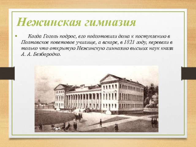 Нежинская гимназия  Когда Гоголь подрос, его подготовили дома к поступлению в Полтавское поветовое училище, а вскоре, в 1821 году, перевели в только что открытую Нежинскую гимназию высших наук князя А. А. Безбородко. 