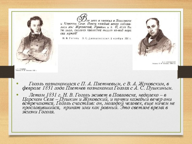  Гоголь познакомился с П. А. Плетневым, с В. А. Жуковским, в феврале 1831 года Плетнев познакомил Гоголя с А. С. Пушкиным.  Летом 1831 г. Н. В. Гоголь живет в Павловске, недалеко – в Царском Селе – Пушкин и Жуковский, и почти каждый вечер они встречаются. Гоголь счастлив: он, молодой человек, еще ничем не прославившийся, принят ими как равный. Это светлое время в жизни Гоголя. 