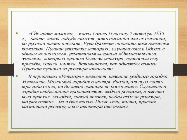  «Сделайте милость, - писал Гоголь Пушкину 7 октября 1835 г., - дайте какой-нибудь сюжет, хоть смешной или не смешной, но русский чисто анекдот. Рука дрожит написать тем временем комедию». Пушкин рассказал историю , случившуюся в Одессе с общим их знакомым, редактором журнала «Отечественные записки», которого приняли было за ревизора, приносили ему просьбы, совали взятки. Вспоминают, как однажды самого Пушкина приняли за ревизора инкогнито.  В черновиках «Ревизора» мелькает название уездного городка Устюжна. Маленький городок в центре России, от него «хоть три года скачи, ни до какой границы не доскачешь». Случилось в городке необычайное происшествие: ждали ревизора, а вместо него приехал молодой, ловкий человек, выдал себя за ревизора, набрал взяток – да и был таков. После него, точно, приехал настоящий ревизор, и вся авантюра открылась. 