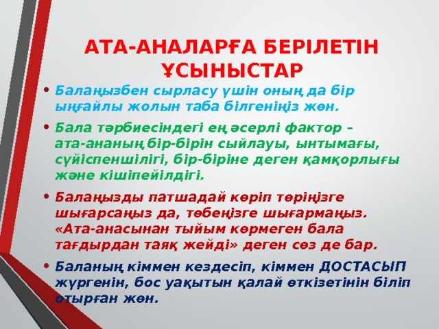 АТА-АНАЛАРҒА БЕРІЛЕТІН ҰСЫНЫСТАР   Балаңызбен сырласу үшін оның да бір ыңғайлы жолын таба білгеніңіз жөн. Бала тәрбиесіндегі ең әсерлі фактор – ата-ананың бір-бірін сыйлауы, ынтымағы, сүйіспеншілігі, бір-біріне деген қамқорлығы және кішіпейілдігі.  Балаңызды патшадай көріп төріңізге шығарсаңыз да, төбеңізге шығармаңыз. «Ата-анасынан тыйым көрмеген бала тағдырдан таяқ жейді» деген сөз де бар. Баланың кіммен кездесіп, кіммен ДОСТАСЫП жүргенін, бос уақытын қалай өткізетінін біліп отырған жөн. 