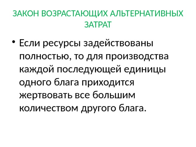 ЗАКОН ВОЗРАСТАЮЩИХ АЛЬТЕРНАТИВНЫХ ЗАТРАТ Если ресурсы задействованы полностью, то для производства каждой последующей единицы одного блага приходится жертвовать все большим количеством другого блага. 