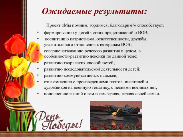  Ожидаемые результаты:  Проект «Мы помним, гордимся, благодарим!» способствует: формированию у детей четких представлений о ВОВ;  воспитанию патриотизма, ответственности, дружбы, уважительного отношения к ветеранам ВОВ; совершенствованию речевого развития в целом, в особенности-развитию лексики по данной теме; развитию творческих способностей; развитию исследовательской деятельности детей; развитию коммуникативных навыков; ознакомлению с произведениями поэтов, писателей и художников на военную тематику, с песнями военных лет; пополнению знаний о земляках-героях, героях своей семьи. 