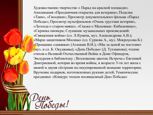 Художественно творчество « Парад на красной площади»; Аппликация «Праздничная открытка для ветерана»; Поделка «Танк», «Гвоздики»; Просмотр документального фильма «Парад Победы»; Просмотр мультфильмов «Очень грустная история», «Легенда о старом маяке», «Сказка о Мальчише- Кибальчише», «Скрипка пионера; Слушание музыкальных произведений: «Священная война» (сл. Л-Кумача, муз. Александрова А.В.); «Марш защитников Москвы» (сл. Суркова А., муз. Мокроусова Б.) «Прощание славянки» (Агапкин В.И.); «Мы за ценой не постоим» (муз. и сл. Б. Окуджавы); «День Победы» (Д. Тухманова); чтение стихов о Великой Отечественной Войне в Доме Офицеров, Экскурсия в библиотеку ; Возложение цветов; Встреча с Евгенией Дмитриевной, которая во время войны, в возрасте 5-ти лет жила с мамой и двумя сёстрами на оккупированной немцами территории; Вручение подарков, изготовленных руками детей; Тематические праздники: «Конкурс чтецов посвященный Дню Победы» 