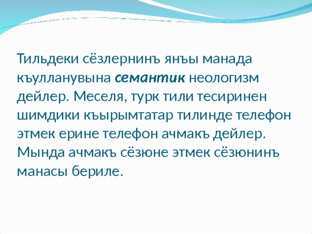 Тильдеки сёзлернинъ янъы манада къулланувына семантик  неологизм дейлер. Меселя, турк тили тесиринен шимдики къырымтатар тилинде телефон этмек ерине телефон ачмакъ дейлер. Мында ачмакъ сёзюне этмек сёзюнинъ манасы бериле. 